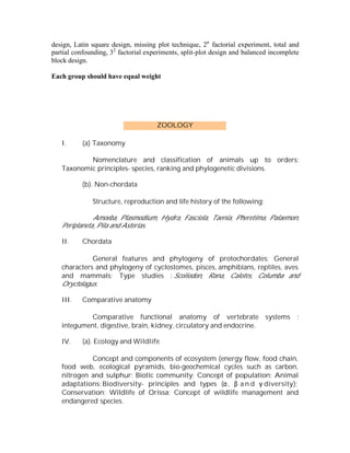 design, Latin square design, missing plot technique, 2n factorial experiment, total and
partial confounding, 32 factorial experiments, split-plot design and balanced incomplete
block design.
Each group should have equal weight

ZOOLOGY
I.

(a) Taxonomy

Nomenclature and classification of animals up to orders;
Taxonomic principles- species, ranking and phylogenetic divisions.
(b). Non-chordata
Structure, reproduction and life history of the following:
Amoeba, Plasmodium, Hydra, Fasciola, Taenia, Pheretima, Palaemon,
Periplaneta, Pila and Asterias.
II.

Chordata

General features and phylogeny of protochordates; General
characters and phylogeny of cyclostomes, pisces, amphibians, reptiles, aves
and mammals; Type studies : Scoliodon, Rana, Calotes, Columba and
Oryctolagus.
III.

Comparative anatomy

Comparative functional anatomy of vertebrate
integument, digestive, brain, kidney, circulatory and endocrine.
IV.

systems

:

(a). Ecology and Wildlife

Concept and components of ecosystem (energy flow, food chain,
food web, ecological pyramids, bio-geochemical cycles such as carbon,
nitrogen and sulphur; Biotic community; Concept of population; Animal
adaptations; Biodiversity- principles and types (α , β a n d γ diversity);
Conservation; Wildlife of Orissa; Concept of wildlife management and
endangered species.

 