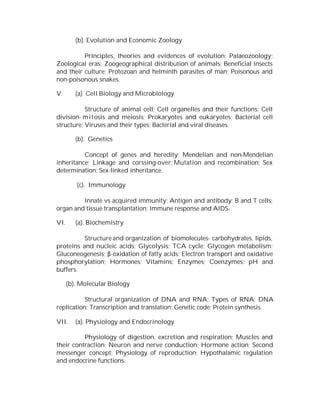 (b). Evolution and Economic Zoology
Principles, theories and evidences of evolution; Palaeozoology;
Zoological eras; Zoogeographical distribution of animals; Beneficial insects
and their culture; Protozoan and helminth parasites of man; Poisonous and
non-poisonous snakes.
V.

(a) Cell Biology and Microbiology

Structure of animal cell; Cell organelles and their functions; Cell
division- m i t osis and meiosis; Prokaryotes and eukaryotes; Bacterial cell
structure; Viruses and their types; Bacterial and viral diseases.
(b). Genetics
Concept of genes and heredity; Mendelian and non-Mendelian
inheritance; Linkage and corssing-over; Mutation and recombination; Sex
determination; Sex-linked inheritance.
(c). Immunology
Innate vs acquired immunity; Antigen and antibody; B and T cells;
organ and tissue transplantation; Immune response and AIDS.
VI.

(a). Biochemistry

Structure and organization of biomolecules- carbohydrates, lipids,
proteins and nucleic acids; Glycolysis; TCA cycle; Glycogen metabolism;
Gluconeogenesis; β-oxidation of fatty acids; Electron transport and oxidative
phosphorylation; Hormones; Vitamins; Enzymes; Coenzymes; pH and
buffers.
(b). Molecular Biology
Structural organization of DNA and RNA; Types of RNA; DNA
replication; Transcription and translation; Genetic code; Protein synthesis.
VII.

(a). Physiology and Endocrinology

Physiology of digestion, excretion and respiration; Muscles and
their contraction; Neuron and nerve conduction; Hormone action; Second
messenger concept; Physiology of reproduction; Hypothalamic regulation
and endocrine functions.

 