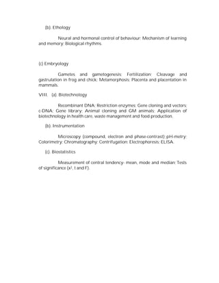 (b). Ethology
Neural and hormonal control of behaviour; Mechanism of learning
and memory; Biological rhythms.

(c) Embryology
Gametes and gametogenesis; Fertilization; Cleavage and
gastrulation in frog and chick; Metamorphosis; Placenta and placentation in
mammals.
VIII. (a). Biotechnology
Recombinant DNA; Restriction enzymes; Gene cloning and vectors;
c-DNA; Gene library; Animal cloning and GM animals; Application of
biotechnology in health care, waste management and food production.
(b). Instrumentation
Microscopy (compound, electron and phase-contrast); pH-metry;
Colorimetry; Chromatography; Centrifugation; Electrophoresis; ELISA.
(c). Biostatistics
Measurement of central tendency- mean, mode and median; Tests
of significance (x2 , t and F).

 