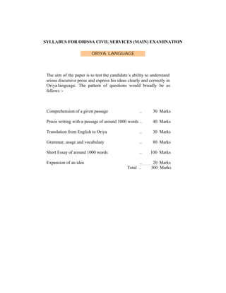 SYLLABUS FOR ORISSA CIVIL SERVICES (MAIN) EXAMINATION
ORIYA LANGUAGE

The aim of the paper is to test the candidate’s ability to understand
srious discursive prose and express his ideas clearly and correctly in
Oriya language. The pattern of questions would broadly be as
follows :-

Comprehension of a given passage

..

30 Marks

Precis writing with a passage of around 1000 words ..

40 Marks

Translation from English to Oriya

..

30 Marks

Grammar, usage and vocabulary

..

80 Marks

Short Essay of around 1000 words

..

100 Marks

..
Total ..

20 Marks
300 Marks

Expansion of an idea

 