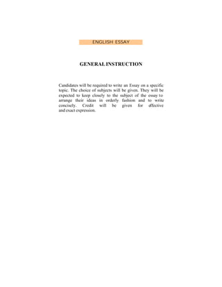 ENGLISH ESSAY

GENERAL INSTRUCTION

Candidates will be required to write an Essay on a specific
topic. The choice of subjects will be given. They will be
expected to keep closely to the subject of the essay to
arrange their ideas in orderly fashion and to write
concisely. Credit will be given for effective
and exact expression.

 