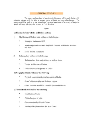 GENERAL STUDIES
The nature and standard of questions in this paper will be such that a welleducated person will be able to answer them without any specialized study. The
questions will be such as to test a candidate’s general awareness of a variety of subjects,
which will have relevance for a career in Civil Services.
Paper-I
(a) History of Modern India and Indian Culture1)

The History of Modern India will cover the following :
*
*

Important personalities who shaped the Freedom Movements in Orissa
and India

*
2)

History of India since 1857

Social Reform Movements

Indian culture will cover the following;
*

Indian culture from ancient times to modern times

*

Temple architecture of Orissa.

*

Socio-cultural developments in Orissa

(b) Geogrphy of India will cover the following*

Physical, economic and social geography of India.

*

Orissa’s Physiography and Drainage system

*

Orissa’s Natural Resources – Water, forest and minerals.

(c) Indian Polity will include the following*

Constitution of India

*

Political system of India

*

Government and politics in Orissa

*

Panchayati Raj Institutions (PRIs) in Orissa.

 