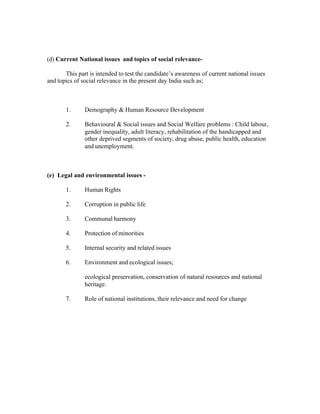 (d) Current National issues and topics of social relevanceThis part is intended to test the candidate’s awareness of current national issues
and topics of social relevance in the present day India such as;

1.

Demography & Human Resource Development

2.

Behavioural & Social issues and Social Welfare problems : Child labour,
gender inequality, adult literacy, rehabilitation of the handicapped and
other deprived segments of society, drug abuse, public health, education
and unemployment.

(e) Legal and environmental issues 1.

Human Rights

2.

Corruption in public life

3.

Communal harmony

4.

Protection of minorities

5.

Internal security and related issues

6.

Environment and ecological issues;
ecological preservation, conservation of natural resources and national
heritage.

7.

Role of national institutions, their relevance and need for change

 