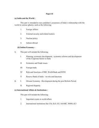Paper-II
(a) India and the World :
This part is intended to test candidate’s awareness of India’s relationship with the
world in various spheres, such as the following;
1.

Foreign Affairs

2.

External security and related matters

3.

Nuclear policy

4.

Indians abroad

(b) Indian Economy :
1.

This part will include the following;
I

II

Economic and Trade issues

III

Foreign trade

IV

Role and functions of IMF, World Bank and WTO

V

Reserve Bank of India – its role and functions

I.

Orissan Economy : Development during the post Reform Period.

II.

2.

Planning, economic development, economic reforms and development
of the Corporate Sector in India

Regional disparity

(c) International Affairs & Institutions :
This part will include the following;
1.

Important events in world affairs

2.

International institutions like UN, ILO, EU, SAARC, WHO, ICJ

 