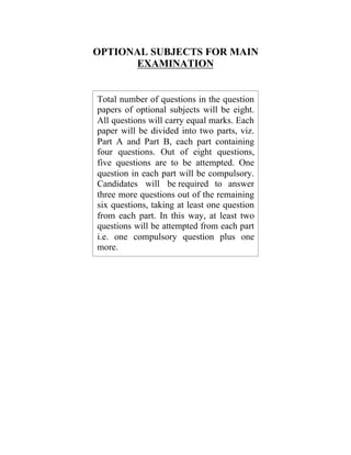 OPTIONAL SUBJECTS FOR MAIN
EXAMINATION

Total number of questions in the question
papers of optional subjects will be eight.
All questions will carry equal marks. Each
paper will be divided into two parts, viz.
Part A and Part B, each part containing
four questions. Out of eight questions,
five questions are to be attempted. One
question in each part will be compulsory.
Candidates will be required to answer
three more questions out of the remaining
six questions, taking at least one question
from each part. In this way, at least two
questions will be attempted from each part
i.e. one compulsory question plus one
more.

 