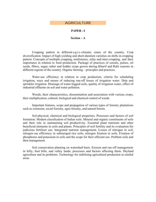 AGRICULTURE
PAPER - I
Section – A

Cropping pattern in different a g r o -climatic zones of the country. Crop
diversification. Impact of high-yielding and short-duration varieties on shifts in cropping
pattern. Concepts of multiple cropping, multistorey, relay and inter-cropping, and their
importance in relation to food production. Package of practices of cereals, pulses, oil
seeds, fibres, sugar, tuber and fodder crops grown during Kharif and Rabi seasons in
different regions of the country. Organic farming – principles and practices.
Water-use efficiency in relation to crop production, criteria for scheduling
irrigation, ways and means of reducing run-off losses of irrigation water. Drip and
sprinkler irrigation. Drainage of water-logged soils, quality of irrigation water, effect of
industrial effluents on soil and water pollution.
Weeds, their characteristics, dissemination and association with various crops;
their multiplication; cultural, biological and chemical control of weeds.
Important features, scope and propagation of various types of forestry plantations
such as extension, social forestry, agro-forestry, and natural forests.
Soil-physical, chemical and biological properties. Processes and factors of soil
formation. Modern classification of Indian soils. Mineral and organic constituents of soils
and their role in maintaining soil productivity. Essential plant nutrients and other
beneficial elements in soils and plants. Principles of soil fertility and its evaluation for
judicious fertiliser use. Integrated nutrient management. Losses of nitrogen in soil,
nitrogen- use efficiency in submerged rice soils, nitrogen fixation in soils. Fixation of
phosphorus and potassium in soils and the scope for their efficient use. Problem soils and
their management.
Soil conservation planning on watershed basis. Erosion and run-off management
in hilly, foot hills, and valley lands; processes and factors affecting them. Dryland
agriculture and its problems. Technology for stabilising agricultural production in rainfed
areas.

 