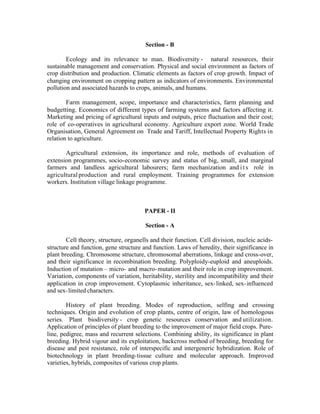 Section - B
Ecology and its relevance to man. Biodiversity - natural resources, their
sustainable management and conservation. Physical and social environment as factors of
crop distribution and production. Climatic elements as factors of crop growth. Impact of
changing environment on cropping pattern as indicators of environments. Environmental
pollution and associated hazards to crops, animals, and humans.
Farm management, scope, importance and characteristics, farm planning and
budgetting. Economics of different types of farming systems and factors affecting it.
Marketing and pricing of agricultural inputs and outputs, price fluctuation and their cost;
role of co-operatives in agricultural economy. Agriculture export zone. World Trade
Organisation, General Agreement on Trade and Tariff, Intellectual Property Rights in
relation to agriculture.
Agricultural extension, its importance and role, methods of evaluation of
extension programmes, socio-economic survey and status of big, small, and marginal
farmers and landless agricultural labourers; farm mechanization and i t s role in
agricultural production and rural employment. Training programmes for extension
workers. Institution village linkage programme.

PAPER - II
Section - A
Cell theory, structure, organells and their function. Cell division, nucleic acidsstructure and function, gene structure and function. Laws of heredity, their significance in
plant breeding. Chromosome structure, chromosomal aberrations, linkage and cross-over,
and their significance in recombination breeding. Polyploidy-euploid and aneuploids.
Induction of mutation – micro- and macro- mutation and their role in crop improvement.
Variation, components of variation, heritability, sterility and incompatibility and their
application in crop improvement. Cytoplasmic inheritance, sex- linked, sex- influenced
and sex- limited characters.
History of plant breeding. Modes of reproduction, selfing and crossing
techniques. Origin and evolution of crop plants, centre of origin, law of homologous
series. Plant biodiversity - crop genetic resources conservation and utilization.
Application of principles of plant breeding to the improvement of major field crops. Pureline, pedigree, mass and recurrent selections. Combining ability, its significance in plant
breeding. Hybrid vigour and its exploitation, backcross method of breeding, breeding for
disease and pest resistance, role of interspecific and intergeneric hybridization. Role of
biotechnology in plant breeding-tissue culture and molecular approach. Improved
varieties, hybrids, composites of various crop plants.

 