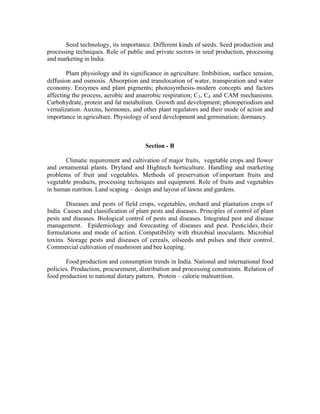 Seed technology, its importance. Different kinds of seeds. Seed production and
processing techniques. Role of public and private sectors in seed production, processing
and marketing in India.
Plant physiology and its significance in agriculture. Imbibition, surface tension,
diffusion and osmosis. Absorption and translocation of water, transpiration and water
economy. Enzymes and plant pigments; photosynthesis- modern concepts and factors
affecting the process, aerobic and anaerobic respiration; C3 , C4 and CAM mechanisms.
Carbohydrate, protein and fat metabolism. Growth and development; photoperiodism and
vernalization. Auxins, hormones, and other plant regulators and their mode of action and
importance in agriculture. Physiology of seed development and germination; dormancy.

Section - B
Climatic requirement and cultivation of major fruits, vegetable crops and flower
and ornamental plants. Dryland and Hightech horticulture. Handling and marketing
problems of fruit and vegetables. Methods of preservation of important fruits and
vegetable products, processing techniques and equipment. Role of fruits and vegetables
in human nutriton. Land scaping – design and layout of lawns and gardens.
Diseases and pests of field crops, vegetables, orchard and plantation crops of
India. Causes and classification of plant pests and diseases. Principles of control of plant
pests and diseases. Biological control of pests and diseases. Integrated pest and disease
management. Epidemiology and forecasting of diseases and pest. Pesticides, their
formulations and mode of action. Compatibility with rhizobial inoculants. Microbial
toxins. Storage pests and diseases of cereals, oilseeds and pulses and their control.
Commercial cultivation of mushroom and bee keeping.
Food production and consumption trends in India. National and international food
policies. Production, procurement, distribution and processing constraints. Relation of
food production to national dietary pattern. Protein – calorie malnutrition.

 