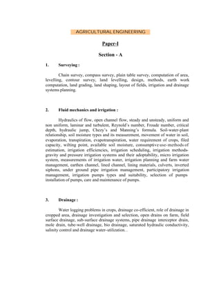 AGRICULTURAL ENGINEERING

Paper-I
Section - A
1.

Surveying :

Chain survey, compass survey, plain table survey, computation of area,
levelling, contour survey, land levelling, design, methods, earth work
computation, land grading, land shaping, layout of fields, irrigation and drainage
systems planning.

2.

Fluid mechanics and irrigation :

Hydraulics of flow, open channel flow, steady and unsteady, uniform and
non uniform, laminar and turbulent, Reynold’s number, Froude number, critical
depth, hydraulic jump, Chezy’s and Manning’s formula. Soil-water-plant
relationship, soil moisture types and its measurement, movement of water in soil,
evaporation, transpiration, evapotranspiration, water requirement of crops, filed
capacity, wilting point, available soil moisture, consumptive use- methods of
estimation, irrigation efficiencies, irrigation scheduling, irrigation methodsgravity and pressure irrigation systems and their adoptability, micro irrigation
system, measurements of irrigation water, irrigation planning and farm water
management, earthen channel, lined channel, lining materials, culverts, inverted
siphons, under ground pipe irrigation management, participatory irrigation
management, irrigation pumps types and suitability, selection of pumps
installation of pumps, care and maintenance of pumps.

3.

Drainage :

Water logging problems in crops, drainage co-efficient, role of drainage in
cropped area, drainage investigation and selection, open drains on farm, field
surface drainage, sub-surface drainage systems, pipe drainage interceptor drain,
mole drain, tube-well drainage, bio drainage, saturated hydraulic conductivity,
salinity control and drainage water- utilization. .

 