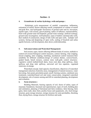 Section - B
4.

Groundwater & surface hydrology; wells and pumps :

Hydrologic cycle measurement of rainfall, evaporation, infiltration,
estimation of runoff, factors affecting runoff, computation of volume of runoff
and peak flow, unit hydrograph. Occurrence of ground water and its; movement,
aquifer types, well screens, gravel packing, radius of influence, transmissibility,
basin-wide ground water development, ground water recharge, artificial recharge,
ground water investigation, well hydraulics, types of shallow and deep tube wells,
their method of construction, design of tube wells and open wells, multiple well
systems, boring and deepening of open wells, sealing of brackish and saline
aquifer horizons, well development, draw down- yield relationship.

5.

Soil conservations and Watershed Management:

Soil erosion, types, factors affecting different kinds of crosion, methods to
control soil crosion-biological control measures, contour farming, strip cropping,
mixed cropping, inter cropping, mulching, mechanical control measures-their
suitability for different conditions-design of contour ditches, contour bunds,
graded bunds, bench terraces, contour stone wall- gully control structuresvegetative control method-brush dams, loose rock dam, drop spillway, chute
spillway and drop inlet spillway, universal soil loss equation, vegetated
waterways- its design.
Watershed concept, land capacity classification, objectives of watershed
management-selection of priority areas, management of natural resources, water
harvesting, farm pond, percolation pond, runoff, farming systems, catchment area
treatments, watershed-based soil and water conservation, integrated watershed
development, role of remote sensing and GIS in watershed planning, development
and evaluation.
6.

Farm structures :

Building Materials, bearing capacity of soil, factor of safety, types of
masonary foundations, basement and superstructure, types of roofs, building plan
and estimation, planning of farmstead and farm residence, farm fencing, farm
gates, farm roads, dairy farm, poultry house and equipments, silo, feed storage
structure, grain storage structure, storage structure for semi-perishables, threshing
floor, drying floors, storage structure for fertilizer and seeds.

 