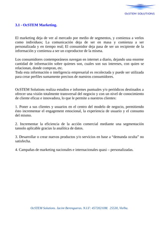 3.1 - OcSTEM Marketing.
El marketing deja de ver al mercado por medio de segmentos, y comienza a verlos
como individuos; La comunicación deja de ser en masa y comienza a ser
personalizada y en tiempo real; El consumidor deja pasa de ser un recipiente de la
información y comienza a ser un coproductor de la misma.
Los consumidores contemporáneos navegan en internet a diario, dejando una enorme
cantidad de información sobre quienes son, cuales son sus intereses, con quien se
relacionan, donde compran, etc.
Toda esta información o inteligencia empresarial es recolectada y puede ser utilizada
para crear perfiles sumamente precisos de nuestros consumidores.
OcSTEM Solutions realiza estudios e informes puntuales y/o periódicos destinados a
ofrecer una visión totalmente transversal del negocio y con un nivel de conocimiento
de cliente eficaz e innovadora, lo que le permite a nuestros clientes:
1. Poner a sus clientes y usuarios en el centro del modelo de negocio, permitiendo
ésto incrementar el engagement emocional, la experiencia de usuario y el consumo
del mismo.
2. Incrementar la eficiencia de la acción comercial mediante una segmentación
tansolo aplicable gracias la analítica de datos.
3. Desarrollar o crear nuevos productos y/o servicios en base a “demanda oculta” no
satisfecha.
4. Campañas de marketing nacionales e internacionales quasi – personalizadas.
OcSTEM Solutions. Jacint Berengueras. N.I.F: 45720210M. 25530, Vielha.
 