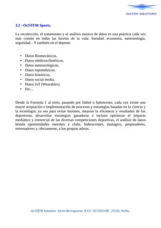 3.2 - OcSTEM Sports.
La recolección, el tratamiento y el análisis masivo de datos es una práctica cada vez
más común en todas las facetas de la vida: Sanidad, economía, meteorología,
seguridad... Y también en el deporte.
• Datos Biomecánicos.
• Datos médicos/dietéticos.
• Datos meteorológicos.
• Datos topométricos.
• Datos históricos.
• Datos social media.
• Datos IoT (Wearables).
• Etc...
Desde la Formula 1 al tenis, pasando por fútbol o baloncesto, cada vez existe una
mayor aceptación e implementación de procesos y estrategias basadas en la ciencia y
la tecnología; ya sea para evitar lesiones, mejorar la eficiencia y resultados de los
deportistas, desarrollar estrategias ganadoras e incluso optimizar el impacto
mediático y comercial de las diversas competiciones deportivas, el análisis de datos
brinda oportunidades enormes a clubs, federaciones, managers, preparadores,
entrenadores y, obviamente, a los propios atletas.
OcSTEM Solutions. Jacint Berengueras. N.I.F: 45720210M. 25530, Vielha.
 