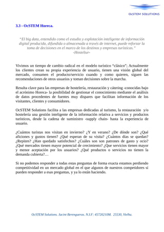 3.3 - OcSTEM Horeca.
“El big data, entendido como el estudio y explotación inteligente de información
digital producida, difundida o almacenada a través de internet, puede reforzar la
toma de decisiones en el marco de los destinos y empresas turísticas.”
-Hosteltur-
Vivimos un tiempo de cambio radical en el modelo turístico “clásico”; Actualmente
los clientes crean su propia experiencia de usuario, tienen una visión global del
mercado, consumen el producto/servicio cuando y como quieren, siguen las
recomendaciones de otros usuarios y toman decisiones sobre la marcha.
Resulta clave para las empresas de hostelería, restauración y cátering -conocidas bajo
el acrónimo Horeca- la posibilidad de gestionar el conocimiento mediante el análisis
de datos procedentes de fuentes muy dispares que facilitan información de los
visitantes, clientes y consumidores.
OcSTEM Solutions facilita a las empresas dedicadas al turismo, la restauración y/o
hostelería una gestión inteligente de la información relativa a servicios y productos
turísticos, desde la cadena de suministro -supply chain- hasta la experiencia de
usuario.
¿Cuántos turistas nos visitan en invierno? ¿Y en verano? ¿De dónde son? ¿Qué
aficiones y gustos tienen? ¿Qué esperan de su visita? ¿Cuántos días se quedan?
¿Repiten? ¿Han quedado satisfechos? ¿Cuáles son son patrones de gasto y ocio?
¿Qué mercados tienen mayor potencial de crecimiento? ¿Que servicios tienen mayor
y menor aceptación por los usuarios? ¿Qué productos o servicios no tienen la
demanda cubierta?…
Si no podemos responder a todas estas preguntas de forma exacta estamos perdiendo
competitividad en un mercado global en el que algunos de nuestros competidores sí
pueden responder a esas preguntas, y ya lo están haciendo.
OcSTEM Solutions. Jacint Berengueras. N.I.F: 45720210M. 25530, Vielha.
 