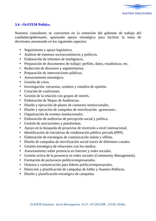 3.4 - OcSTEM Politics.
Nuestros consultores se convierten en la extensión del gabinete de trabajo del
candidato/gobernante, aportando apoyo estratégico para facilitar la toma de
decisiones asesorando en los siguientes aspectos:
• Seguimiento y apoyo legislativo.
• Análisis de entornos socioeconómicos y políticos.
• Elaboración de informes de inteligencia.
• Preparación de documentos de trabajo: perfiles, datos, estadísticas, etc.
• Redacción de discursos y argumentarios.
• Preparación de intervenciones públicas.
• Asesoramiento estratégico.
• Gestión de crisis.
• Investigación: encuestas, sondeos y estudios de opinión.
• Creación de coaliciones.
• Gestión de la relación con grupos de interés.
• Elaboración de Mapas de Audiencias.
• Diseño y ejecución de planes de contactos institucionales.
• Diseño y ejecución de campañas de movilización –grassroots-.
• Organización de eventos institucionales.
• Elaboración de auditorías de percepción social y política.
• Gestión de asociaciones y plataformas.
• Apoyo en la búsqueda de proyectos de inversión a nivel internacional.
• Identificación de iniciativas de colaboración público privada (PPP).
• Elaboración de estrategias de comunicación online y offline.
• Diseño de campañas de movilización social través de diferentes canales.
• Gestión estratégica de relaciones con los medios.
• Asesoramiento sobre presencia en Internet y redes sociales.
• Gestión activa de la presencia en redes sociales (Community Management).
• Formación de portavoces político/empresariales.
• Oratoria y comunicación para líderes político/empresariales.
• Dirección y planificación de campañas de lobby y Asuntos Públicos.
• Diseño y planificación estratégica de campañas
OcSTEM Solutions. Jacint Berengueras. N.I.F: 45720210M. 25530, Vielha.
 