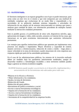 3.5 - OcSTEM Public.
El Territorio inteligente es un espacio geográfico con el que se puede interactuar, pues
actúa como un ente vivo en sí mismo y que está compuesto por una multitud de
realidades complejas que evolucionan de un modo libre y respondiendo a las
necesidades de su población mediante sistemas integrados y articulados de
información de una amplia red de sensores interconectados en sistemas que tratan y
analizan gran cantidad de datos, con información procedente de múltiples fuentes
mediante la interacción ciudadana permanente.
Esto es posible gracias a la proliferación de sitios web, dispositivos móviles, apps,
aplicaciones de imagen y vídeo, redes sociales, sensores o el internet de las cosas, que
interactuan en un gran ecosistema interconectado que suministra información
permanente.
Las ventajas para aquellas instituciones públicas que apuesten por implementar estos
procesos son ámplias e importantes: Mayor eficiencia y capacidad de control,
mejores servicios a clientes/usuarios, reducción de costes a medio – largo plazo y
mayor velocidad en la toma de decisiones cuando situaciones de crisis requieran una
respuesta rápida por parte de las autoridades pertinentes.
En el caso de las administraciones públicas, los retornos de la inversión realizada
deben ser medidos bajo los parámetros anteriormente nombrados, aunque de
desarrollar modelos y metodologías escalables a otros territorios también pueden
llegar a generar un retorno económico tangible.
OcSTEM Solutions puede ayudar a su territorio en el desarrollo, implementación y
asesoramiento de las herramientas más adecuadas para cada caso.
•Mejoras en la eficacia y eficiencia.
• Mejor información a los ciudadanos.
•Ayuda a la toma de decisiones.
•Reducción del fraude.
•Reducción del gasto público.
•Herramienta de política económica y social.
•Acceso a nuevas herramientas tecnológicas.
• Impulso de la formación de los ciudadanos.
• Acceso a nuevas herramientas tecnológicas.
• Impulso de la formación de los ciudadanos.
• Incremento de la competitividad de las empresas locales.
OcSTEM Solutions. Jacint Berengueras. N.I.F: 45720210M. 25530, Vielha.
 