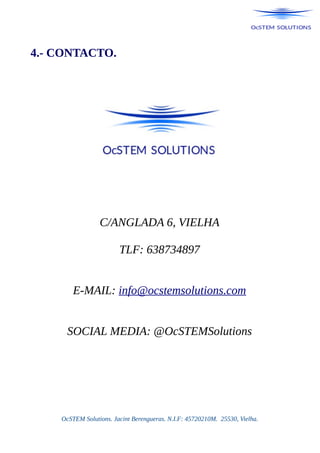 4.- CONTACTO.
C/ANGLADA 6, VIELHA
TLF: 638734897
E-MAIL: info@ocstemsolutions.com
SOCIAL MEDIA: @OcSTEMSolutions
OcSTEM Solutions. Jacint Berengueras. N.I.F: 45720210M. 25530, Vielha.
 