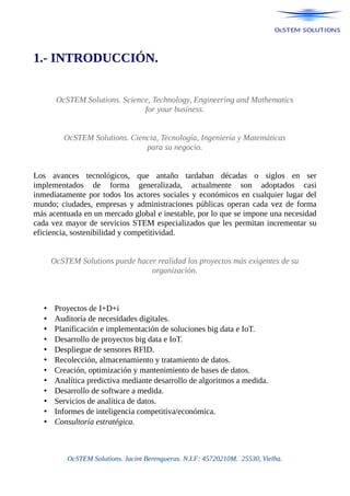 1.- INTRODUCCIÓN.
OcSTEM Solutions. Science, Technology, Engineering and Mathematics
for your business.
OcSTEM Solutions. Ciencia, Tecnología, Ingeniería y Matemáticas
para su negocio.
Los avances tecnológicos, que antaño tardaban décadas o siglos en ser
implementados de forma generalizada, actualmente son adoptados casi
inmediatamente por todos los actores sociales y económicos en cualquier lugar del
mundo; ciudades, empresas y administraciones públicas operan cada vez de forma
más acentuada en un mercado global e inestable, por lo que se impone una necesidad
cada vez mayor de servicios STEM especializados que les permitan incrementar su
eficiencia, sostenibilidad y competitividad.
OcSTEM Solutions puede hacer realidad los proyectos más exigentes de su
organización.
• Proyectos de I+D+i
• Auditoría de necesidades digitales.
• Planificación e implementación de soluciones big data e IoT.
• Desarrollo de proyectos big data e IoT.
• Despliegue de sensores RFID.
• Recolección, almacenamiento y tratamiento de datos.
• Creación, optimización y mantenimiento de bases de datos.
• Analítica predictiva mediante desarrollo de algoritmos a medida.
• Desarrollo de software a medida.
• Servicios de analítica de datos.
• Informes de inteligencia competitiva/económica.
• Consultoría estratégica.
OcSTEM Solutions. Jacint Berengueras. N.I.F: 45720210M. 25530, Vielha.
 