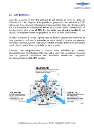 2.1 - Data governance.
Cada día se genera la increíble cantidad de 2,9 trillones de bytes de datos, un
volumen difícil de imaginar. Para ponerlo en perspectiva, eso equivale a 5.800
millones de discos duros de ordenadores de tamaño medio. Pero esta cifra impresiona
aún más si tenemos en cuenta que el 90% de los datos del mundo se crearon sólo en
los dos últimos años y que el 80% de estos datos están desestructurados, lo que
dificulta su interpretación con los programas de bases de datos tradicionales.
OcSTEM Solutions le facilita la posibilidad de definir y ejecutar los protocolos de
data governance conforme la normativa de datos estatal y europea que permitan
mejorar la seguridad, calidad, fiabilidad, velocidad de acceso de los datos gestionados
por el cliente, ya sean de su propiedad o de terceras partes.
Asimismo, nos comprometemos a eliminar datos redundates y/o erróneos,
estandarización de formatos (csv, hdfs, xml, sql), y a convertir sus datos en metadatos
para su posterior tratamiento con finalidades comerciales cumpliendo
escrupulosamente con la LOPD en vigor.
OcSTEM Solutions. Jacint Berengueras. N.I.F: 45720210M. 25530, Vielha.
 
