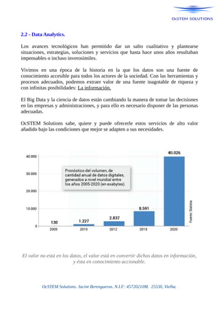2.2 - Data Analytics.
Los avances tecnológicos han permitido dar un salto cualitativo y plantearse
situaciones, estrategias, soluciones y servicios que hasta hace unos años resultaban
impensables o incluso inverosímiles.
Vivimos en una época de la historia en la que los datos son una fuente de
conocimiento accesible para todos los actores de la sociedad. Con las herramientas y
procesos adecuados, podemos extraer valor de una fuente inagotable de riqueza y
con infinitas posibilidades: La información.
El Big Data y la ciencia de datos están cambiando la manera de tomar las decisiones
en las empresas y administraciones, y para ello es necesario disponer de las personas
adecuadas.
OcSTEM Solutions sabe, quiere y puede ofrecerle estos servicios de alto valor
añadido bajo las condiciones que mejor se adapten a sus necesidades.
El valor no está en los datos, el valor está en convertir dichos datos en información,
y ésta en conocimiento accionable.
OcSTEM Solutions. Jacint Berengueras. N.I.F: 45720210M. 25530, Vielha.
 