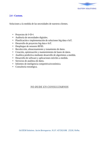 2.4 - Custom.
Soluciones a la medida de las necesidades de nuestros clientes.
• Proyectos de I+D+i
• Auditoría de necesidades digitales.
• Planificación e implementación de soluciones big data e IoT.
• Desarrollo de proyectos big data e IoT.
• Despliegue de sensores RFID.
• Recolección, almacenamiento y tratamiento de datos.
• Creación, optimización y mantenimiento de bases de datos.
• Analítica predictiva mediante desarrollo de algoritmos a medida.
• Desarrollo de software y aplicaciones móviles a medida.
• Servicios de analítica de datos.
• Informes de inteligencia competitiva/económica.
• Consultoría estratégica.
NO DUDE EN CONSULTARNOS
OcSTEM Solutions. Jacint Berengueras. N.I.F: 45720210M. 25530, Vielha.
 