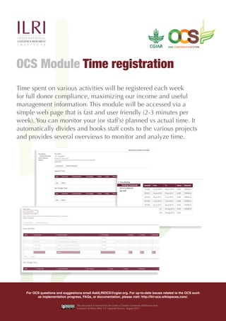 Time spent on various activities will be registered each week
for full donor compliance, maximizing our income and useful
management information. This module will be accessed via a
simple web page that is fast and user friendly (2-3 minutes per
week). You can monitor your (or staff’s) planned vs actual time. It
automatically divides and books staff costs to the various projects
and provides several overviews to monitor and analyze time.
OCS Module Time registration
For OCS questions and suggestions email AskILRIOCS@cgiar.org. For up-to-date issues related to the OCS such
as implementation progress, FAQs, or documentation, please visit: http://ilri-ocs.wikispaces.com/.
This document is licensed for use under a Creative Commons Attribution-Non
Commercial Share Alike 3.0 Unported licence. August 2015
 