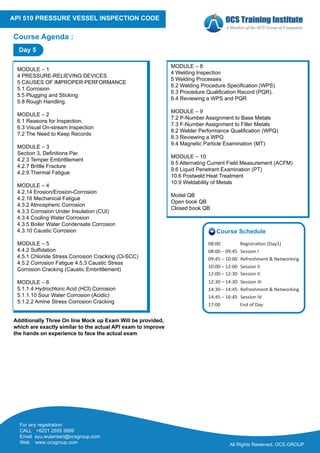 All Rights Reserved. OCS GROUP
For any registration:
CALL +6221 2555 5689
Email ayu.wulansari@ocsgroup.com
Web www.ocsgroup.com
API 510 PRESSURE VESSEL INSPECTION CODE
Course Agenda :
MODULE – 1
4 PRESSURE-RELIEVING DEVICES
5 CAUSES OF IMPROPER PERFORMANCE
5.1 Corrosion
5.5 Plugging and Sticking
5.8 Rough Handling.
MODULE – 2
6.1 Reasons for Inspection.
6.3 Visual On-stream Inspection
7.2 The Need to Keep Records
MODULE – 3
Section 3, Definitions Par.
4.2.3 Temper Embrittlement
4.2.7 Brittle Fracture
4.2.9 Thermal Fatigue
MODULE – 4
4.2.14 Erosion/Erosion-Corrosion
4.2.16 Mechanical Fatigue
4.3.2 Atmospheric Corrosion
4.3.3 Corrosion Under Insulation (CUI)
4.3.4 Cooling Water Corrosion
4.3.5 Boiler Water Condensate Corrosion
4.3.10 Caustic Corrosion
MODULE – 5
4.4.2 Sulfidation
4.5.1 Chloride Stress Corrosion Cracking (Cl-SCC)
4.5.2 Corrosion Fatigue 4.5.3 Caustic Stress
Corrosion Cracking (Caustic Embrittlement)
MODULE – 6
5.1.1.4 Hydrochloric Acid (HCl) Corrosion
5.1.1.10 Sour Water Corrosion (Acidic)
5.1.2.2 Amine Stress Corrosion Cracking
MODULE – 8
4 Welding Inspection
5 Welding Processes
6.2 Welding Procedure Specification (WPS)
6.3 Procedure Qualification Record (PQR).
6.4 Reviewing a WPS and PQR
MODULE – 9
7.2 P-Number Assignment to Base Metals
7.3 F-Number Assignment to Filler Metals
8.2 Welder Performance Qualification (WPQ)
8.3 Reviewing a WPQ
9.4 Magnetic Particle Examination (MT)
MODULE – 10
9.5 Alternating Current Field Measurement (ACFM)
9.6 Liquid Penetrant Examination (PT)
10.6 Postweld Heat Treatment
10.9 Weldability of Metals
Model QB
Open book QB
Closed book QB
Day 5
Additionally Three On line Mock up Exam Will be provided,
which are exactly similar to the actual API exam to improve
the hands on experience to face the actual exam
Course Schedule
08:00 Registra�on (Day1)
08:00 – 09:45 Session I
09:45 – 10:00 Refreshment & Networking
10:00 – 12:00 Session II
12:00 – 12:30 Session II
12:30 – 14:30 Session III
14:30 – 14:45 Refreshment & Networking
14:45 – 16:45 Session IV
17:00 End of Day
 