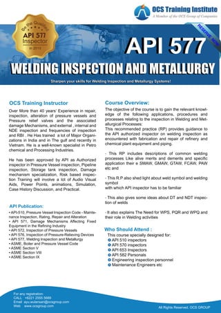 Over More than 40 years’ Experience in repair,
inspection, alteration of pressure vessels and
Pressure relief valves and the associated
damage Mechanisms, and external , internal and
NDE inspection and frequencies of inspection
and RBI . He Has trained a lot of Major Organi-
zations in India and in The gulf and recently in
Vietnam. He is a well-known specialist in Petro
chemical and Processing Industries.
He has been approved by API as Authorized
inspector in Pressure Vessel inspection, Pipeline
inspection, Storage tank inspection, Damage
mechanism specialization, Risk based inspec-
tion Training will involve a lot of Audio Visual
Aids, Power Points, animations, Simulation,
Case History Discussion, and Practical.
• API-510, Pressure Vessel Inspection Code - Mainte-
nance Inspection, Rating, Repair and Alteration
• API 571, Damage Mechanisms Affecting Fixed
Equipment in the Refining Industry
• API 572, Inspection of Pressure Vessels
• API 576, Inspection of Pressure-Relieving Devices
• API 577, Welding Inspection and Metallurgy
• ASME, Boiler and Pressure Vessel Code
• ASME Section V
• ASME Section VIII
• ASME Section IX
API Publication:
The objective of the course is to gain the relevant knowl-
edge of the following applications, procedures and
processes relating to the inspection in Welding and Met-
allurgical Processes:
This recommended practice (RP) provides guidance to
the API authorized inspector on welding inspection as
encountered with fabrication and repair of refinery and
chemical plant equipment and piping.
- This RP includes descriptions of common welding
processes Like alive merits and demerits and specific
application their e SMAW, GMAW, GTAW, FCAW, PAW
etc and
- This R.P also shed light about weld symbol and welding
symbol
with which API inspector has to be familiar
- This also gives some ideas about DT and NDT inspec-
tion of welds
- It also explains The Need for WPS, PQR and WPQ and
their role in Welding activities
Course Overview:OCS Training Instructor
Who Should Attend :
This course specially designed for:
API 510 inspectors
API 570 inspectors
API 653 Inspectors
API 582 Personals
Engineering inspection personnel
Maintenance Engineers etc
All Rights Reserved. OCS GROUPAll Rights Reserved. OCS GROUP
For any registration:
CALL +6221 2555 5689
Email ayu.wulansari@ocsgroup.com
Web www.ocsgroup.com
API 577
WELDING INSPECTION AND METALLURGY
API 577
WELDING INSPECTION AND METALLURGY
Sharpen your skills for Welding Inspection and Metallurgy Systems!Sharpen your skills for Welding Inspection and Metallurgy Systems!
 