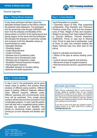 All Rights Reserved. OCS GROUP
PIPING STRESS ANALYSIS
Course Agenda :
In day three participant will learn about the
allowable stresses based on the failure criterion
the selected code addressed. The participant
and the governing code through CAESAR II will
learn how the stresses and flexibility of the
piping system is function of the piping layout and
piping support. At the same time the participant
will calculate the stresses on machinery nozzles
and compare it with the allowable values as
recommended by codes.
• Allowable Stresses
• Flexibility design
• Codes Requirements
• Codes Formulas:
• Stresses due to Sustained Loads
• Stresses due to Occasional Loads
• Stresses due to Expansion Loads
• Simplified Thermal Expansion Analysis
• Piping Support Spacing
• Allowable stresses on nozzles (rotting
machines and static equipment)
Day 3 - Piping Stress Analysis
Input Parameters to consider:
• Geometric layout of Pipe, Pipe supporting
configuration, Pipe Diameter and Thickness,
Pressure inside Pipe, Cold and Hot tempera-
tures of Pipe, Weight of Pipe and insulation,
Weight of carrying Fluid, Pipe material Proper-
ty (Young’s Modulus, Thermal Expansion
Coefficient), Thrust on pipe due to blowing
wind, Thrust on pipe due to earthquake, Load
of Snow on pipe, Any transient loading like
Steam Hammer load, Any other load on the
piping.
Output to calculate and examined:
• Stress of the pipe at various loading condi-
tions
• Load at various supports and restrains.
• Movement of pipe at support locations
• Pipe terminal point (anchor, equipment) load-
ing.
Day 4 - 5 Case Studies
In day 4 and 5, the participants will be given
actual cases to perform and practice stress
analysis of different piping systems. Different
types of loading, Different materials, different
sizes, different supports, different codes,
different operating and environmental condi-
tions will be exercised. First, simple piping
systems will be tried and then proceed to more
complicated systems. In each case the partici-
pant will start with a suggested piping system,
calculate the stresses and flexibility, then
iterate by introducing certain solutions until
arriving to un-over stressed and flexible solu-
tion.
Day 4 - 5 Case Studies
For any registration:
CALL +6221 2555 5772
Email muanisa@ocsgroup.com
Web www.ocsgroup.com
OCS Training understands that in current economic
climate, getting an excellent return on your training
investment is critical for all our clients. This excellent
training can be conducted exclusively for your organiza-
tion. The training can be tailored to meet your specific
needs at your preferred location and time. We will meet
you anywhere around the globe.
If you like to know more about this excellent program,
please contact us on +6221 2555 5772 or email at
sales@ocsgroup.com
IN-HOUSE SOLUTIONS
SAVE COST • IMPROVE PERFORMANCE • REDUCE RISK
 