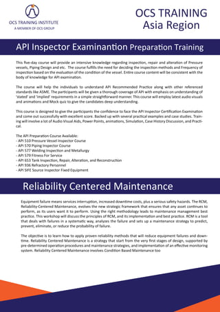 OCS TRAINING
Asia Region
API Inspector Examinan�on Prepara�on Training
OCS TRAINING INSTITUTE
A MEMBER OF OCS GROUP
Reliability Centered Maintenance
Equipment failure means services interrup�on, increased down�me costs, plus a serious safety hazards. The RCM,
Reliability-Centered Maintenance, evolves the new strategic framework that ensures that any asset con�nues to
perform, as its users want it to perform. Using the right methodology leads to maintenance management best
prac�ce. This workshop will discuss the principles of RCM, and its implementa�on and best prac�ce. RCM is a tool
that deals with failures in a systema�c way, analyzes the failure and sets up a maintenance strategy to predict,
prevent, eliminate, or reduce the probability of failure.
The objec�ve is to learn how to apply proven reliability methods that will reduce equipment failures and down-
�me. Reliability Centered Maintenance is a strategy that start from the very ﬁrst stages of design, supported by
pre-determined opera�on procedures and maintenance strategies, and implementa�on of an eﬀec�ve monitoring
system. Reliability Centered Maintenance involves Condi�on Based Maintenance too
This ﬁve-day course will provide an intensive knowledge regarding inspec�on, repair and altera�on of Pressure
vessels, Piping Design and etc. The course fulﬁlls the need for deciding the inspec�on methods and Frequency of
inspec�on based on the evalua�on of the condi�on of the vessel. En�re course content will be consistent with the
body of knowledge for API examina�on.
The course will help the individuals to understand API Recommended Prac�ce along with other referenced
standards like ASME. The par�cipants will be given a thorough coverage of API with emphasis on understanding of
‘stated’ and ‘implied’ requirements in a simple straigh�orward manner. This course will employ latest audio visuals
and anima�ons and Mock quiz to give the candidates deep understanding.
This course is designed to give the par�cipants the conﬁdence to face the API Inspector Cer�ﬁca�on Examina�on
and come out successfully with excellent score. Backed up with several prac�cal examples and case studies. Train-
ing will involve a lot of Audio Visual Aids, Power Points, anima�ons, Simula�on, Case History Discussion, and Prac�-
cal.
The API Prepara�on Course Available:
- API 510 Pressure Vessel Inspector Course
- API 570 Piping Inspector Course
- API 577 Welding Inspec�on and Metallurgy
- API 579 Fitness For Service
- API 653 Tank Inspec�on, Repair, Altera�on, and Reconstruc�on
- API 936 Refractory Personnel
- API SIFE Source Inspector Fixed Equipment
 