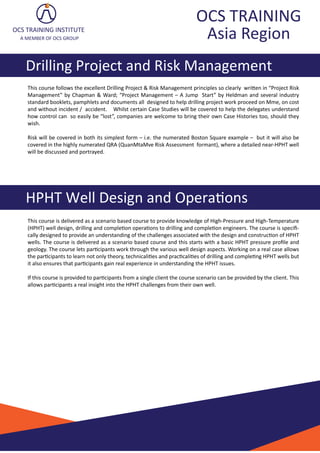 OCS TRAINING
Asia Region
Drilling Project and Risk Management
HPHT Well Design and Opera�ons
OCS TRAINING INSTITUTE
A MEMBER OF OCS GROUP
This course is delivered as a scenario based course to provide knowledge of High-Pressure and High-Temperature
(HPHT) well design, drilling and comple�on opera�ons to drilling and comple�on engineers. The course is speciﬁ-
cally designed to provide an understanding of the challenges associated with the design and construc�on of HPHT
wells. The course is delivered as a scenario based course and this starts with a basic HPHT pressure proﬁle and
geology. The course lets par�cipants work through the various well design aspects. Working on a real case allows
the par�cipants to learn not only theory, technicali�es and prac�cali�es of drilling and comple�ng HPHT wells but
it also ensures that par�cipants gain real experience in understanding the HPHT issues.
If this course is provided to par�cipants from a single client the course scenario can be provided by the client. This
allows par�cipants a real insight into the HPHT challenges from their own well.
This course follows the excellent Drilling Project & Risk Management principles so clearly wri�en in “Project Risk
Management” by Chapman & Ward; “Project Management – A Jump Start” by Heldman and several industry
standard booklets, pamphlets and documents all designed to help drilling project work proceed on Mme, on cost
and without incident / accident. Whilst certain Case Studies will be covered to help the delegates understand
how control can so easily be “lost”, companies are welcome to bring their own Case Histories too, should they
wish.
Risk will be covered in both its simplest form – i.e. the numerated Boston Square example – but it will also be
covered in the highly numerated QRA (QuanMtaMve Risk Assessment formant), where a detailed near-HPHT well
will be discussed and portrayed.
 