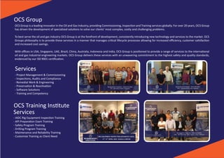 Rig Equipment Inspec�on - Advanced (IADC)
10th - 13th May 2016 | Bali, Indonesia
OCS TRAINING INSTITUTE
A MEMBER OF OCS GROUP
Rig Equipment Inspec�on - Advanced (IADC)
7th - 10th March 2016 | Singapore
OCS TRAINING INSTITUTE
A MEMBER OF OCS GROUP
Rig Equipment Inspec�on - Advanced (IADC)
26th - 30th November 2018 | Kuala Lumpur, Malaysia
OCS TRAINING INSTITUTE
A MEMBER OF OCS GROUP
OCS Group is a leading innovator in the Oil and Gas Industry, providing Commissioning, Inspec�on and Training services globally. For over 20 years, OCS Group
has driven the development of specialized solu�ons to solve our clients’ most complex, costly and challenging problems.
To best serve the oil and gas industry OCS Group is at the forefront of development, consistently introducing new technology and services to the market. OCS
Groups philosophy is to provide these services in a manner that manages cri�cal lifecycle processes allowing for increased eﬃciency, customer sa�sfac�on
and increased cost savings.
With oﬃces in USA, Singapore, UAE, Brazil, China, Australia, Indonesia and India, OCS Group is posi�oned to provide a range of services to the interna�onal
oil and gas industrial engineering markets. OCS Group delivers these services with an unwavering commitment to the highest safety and quality standards,
evidenced by our IS0 9001 cer�ﬁca�on.
OCS Group
Services
- Project Management & Commissioning
- Inspec�ons, Audits and Compliance
- Remedial Work & Engineering
- Preserva�on & Reac�va�on
- So�ware Solu�ons
- Training and Competency
OCS Training Ins�tute
Services
- IADC Rig Equipment Inspec�on Training
- API Prepara�on Exam Training
- Safety Program Training
- Drilling Program Training
- Maintenance and Reliability Training
- Customize Training as Client Need
 
