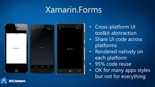 Xamarin.Forms
• Cross-platform UI
toolkit abstraction
• Share UI code across
platforms
• Rendered natively on
each platform
• 95% code reuse
• OK for many apps styles
but not for everything
OCS Software
 