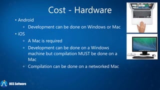 Cost - Hardware
• Android
Development can be done on Windows or Mac
• iOS
A Mac is required
Development can be done on a Windows
machine but compilation MUST be done on a
Mac
Compilation can be done on a networked Mac
OCS Software
 