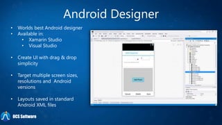 Android Designer
• Worlds best Android designer
• Available in:
• Xamarin Studio
• Visual Studio
• Create UI with drag & drop
simplicity
• Target multiple screen sizes,
resolutions and Android
versions
• Layouts saved in standard
Android XML files
OCS Software
 