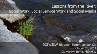 Lessons from the River: Social Work, Social Service Work and Social Media 
OCSWSSW Education Forum, London ON 
October, 23, 2014 
Dr. Marilyn Herie, PhD RSW  