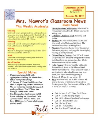 Crossroads Charter
                                                                                    Academy
                                                                                   Big Rapids, MI

                                                                              October 12, 2012


           Mrs. Nawrot’s Classroom News
                                                                          Class News
           This Week’s Academics
                                                             Parent/Teacher Conferences- Next week is
Spelling                                                     conference week already! I look forward to
Next week we are going to look into adding suffixes to       seeing you!
words and how to do that correctly. Our test will be
                                                            October’s Character Trait- Honesty and
Thursday, and students will need to complete 10
points of activities for their 2-5-8 Menu.                   Justice
Reading                                                     MEAP – We will continue the MEAP test
Next week we will continue reading from the chapter          next week with Math and Writing. The
book, Little House in the Big Woods.                         students have been working hard!
Writing                                                     Planners- Students should be writing down
We will be doing fun writing activities as time allows       their start page and end page for their nightly
next week due to the MEAP test.                              reading in their planners.
Math                                                        Picture Day is Coming- Oct. 25th will be our
Next week we will begin working with estimation.             fall picture day. Students are permitted to be
Our test will be Thursday.                                   out of uniform for free on this day. Order
Social Studies                                               forms are in the folders today.
We will wrap up Science with Mrs. Benson on                 Help Needed- If you would be willing to
Monday. Next our class will be Creative Writing with
                                                             drop off food items to the Manna Food
Mrs. Atwood.
                                                             pantry here in town, I could use next week. I
             Special Notes                                   am hoping to take a load in one day next
•   Please send your child with                              week, and I just need help getting it
    appropriate clothing for recess time.                    delivered. Please let me know. 
    It has been pretty chilly!                              AR – Students who are at 85% of their AR
•   4th Annual 3rd Floor Food Drive- Our                     goal at the end of October will earn their
    class is organizing the fall food drive.                 Book-It pizza slip! Students should be at 65%
    We are collecting canned, boxed, and                     of their AR goals as of today.
    packaged food. The 3rd floor has
    brought in 888 items so far.
•   Ms. Hanks class has brought in 361                       •   Oct. 1 – Nov. 2 – 3rd Floor Food Drive
    items and they are in the lead. Mrs.                     •   Oct. 9 – MEAP Testing Begins
    Atwood’s class has 247 items. We                         •   Oct. 15-18 – Parent Teacher Conferences
    have 120 items. Let’s see what we can                    •   Oct. 18 – Book Orders Due
    do this week!                                            •   Oct. 19 – No School
                                                             •   Oct. 25 - Picture Day
                                                             •   Oct. 31 – Be at 85% of AR goal
 