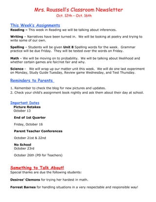 Mrs. Roussell’s Classroom Newsletter
                             Oct. 12th – Oct. 16th

This Week’s Assignments
Reading – This week in Reading we will be talking about inferences.

Writing – Narratives have been turned in. We will be looking at poetry and trying to
write some of our own.

Spelling – Students will be given Unit 8 Spelling words for the week. Grammar
practice will be due Friday. They will be tested over the words on Friday.

Math – We will be moving on to probability. We will be talking about likelihood and
whether certain games are fair/not fair and why.

Science - We will wrap up our matter unit this week. We will do one last experiment
on Monday, Study Guide Tuesday, Review game Wednesday, and Test Thursday.

Reminders to Parents
1. Remember to check the blog for new pictures and updates.
2. Check your child’s assignment book nightly and ask them about their day at school.


Important Dates
  Picture Retakes
  October 13

  End of 1st Quarter

  Friday, October 16

  Parent Teacher Conferences

  October 21st & 22nd

  No School
  October 23rd

  October 26th (PD for Teachers)



Something to Talk About!
Special thanks are due the following students:

Desiree’ Clemons for trying her hardest in math.

Forrest Barnes for handling situations in a very respectable and responsible way!
 