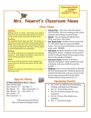 Mrs. Nawrot’s Classroom News
Crossroads Charter
Academy
Big Rapids, MI
October 7, 2013
Upcoming Events
• Oct. 8-Oct. 16- MEAP test for Reading,
Writing, and Math from Michigan
• Oct. 17 – Book Order is Due
• Oct. 18- No School (Enjoy the long
weekend)
• Oct. 24 – Picture Day (Mark your
calendar)
• Nov. 1 - Food Drive Ends
 Library Day – Our class visits the Library
each Tuesday! We love reading on the comfy
cushions and picking out great books!
 MEAP – We are taking the MEAP Tues.,
Wed., and Thurs. this week!
 Oct. Book Order- October forms are due Oct.
17. All orders earn our classroom FREE
books. You can shop at Scholastic.com with
order code: HB2QM
 AR Goals- Students should be at 60% of their
AR goals by Friday. Students who meet 50%
by Oct. 9 will get a Book It! Pizza slip to Pizza
Hut for the month of October!
 Character Traits- October is all about
Honesty and Justice! Help reinforce the idea
of honesty with your child at home this
month!
 Midterm- We are more than halfway through
the first marking period! Midterm grades are
entered into Skyward, and you can access the
scores using a password from the office.
Printed reports will go home Oct. 11.
Class News
This Week’s Academics
Spelling
Spelling can be so tricky! Encourage your child to
think about the sounds that make up each word and to
say the sounds as they read and write their words.
Reading
We completed Sarah, Plain and Tall! This Friday we
will start a new book called Mrs. Frisby and the Rats of
NIMH. I loved this story and I am excited for the class
to read about intelligent rats and mice, with the ability
to read and build their own community!
Writing
We will be continuing our exploration into personal
narratives. Each student has started a piece and we
will be adding description and details.
Math
Now we are looking at how to round. Students are
reviewing how to round to the nearest 10, 100, 1,000,
and more.
Science
Students are working in Mrs. Benson’s room on their
first Science unit.
Special Notes
3rd
Floor Food Drive- Oct. 1 – Nov. 1
Here are the totals:
Mrs. Nawrot- 39 Ms. Hall - 5
Ms. Morris – 19 Mrs. Guttersohn – 2
Mrs. Benson – 10 Mrs. Kreh - 0
Mrs. Goller – 10
Mrs. Lancaster – 6
Check out our class blog at
http://mrsnawrot.blogspot.com/
 