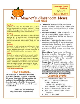 Crossroads Charter
Academy
Big Rapids, MI

October 28, 2013

Mrs. Nawrot’s Classroom News
Class News

Spelling
Students will notice that their 2-5-8 Menu for their
Words to Learn will be different this week. I have
modified the assignment so that it lines up with what
we have been learning during our EBLI lessons.

This Week’s Academics

Reading

Mrs. Frisby and the Rats of NIMH is our story. The story
seems to be a hit with everyone! We have just been
introduced to the rats and we are eager to see how
they will fit into the story of Mrs. Frisby and her
family.







Writing
This week we will select the personal narrative story
that we would like to develop and take through the
writing process to publication. Students will be able to
apply all of the skills that they have learned so far.

Math
Decimals are going so well! So far we are able to add
and subtract decimals. We have been able to take a
decimal and write it using words and in fraction form.
We have been able to take a picture representation and
write it as a fraction and in decimal form. We will be
using decimals on number lines, comparing decimal
numbers, and learning how to round them, and if all
goes well we will have a test Friday.





SCIENCE ends Friday.

HELP NEEDED…
We are leading in the food drive contest
right now! If you are available to help us
deliver the food items this week please let
me know. It would be best to lad up the
items during the school day if someone is
available to deliver it. We have 15-20 boxes
of food so far!
Check out our class blog at
http://mrsnawrot.blogspot.com/

AR Goals- We should all be at 100% this
Friday. If students are not at 80% they will be
required to stay in and read during 2nd recess
all week.
End of the Marking Period – November 1st is
the end of our marking period. Hard to
believe we are almost ¼ of the way through
our school year!
Conference Forms- Conference forms are
due tomorrow, Oct. 29. If you are unable to
meet me during the offered times please let
me know, and we can work out an alternate
arrangement. I look forward to meeting with
you!
Harvest Party- Please look at our Harvest
Party sign-up and see if you might be able to
join us or volunteer to provide a special treat.
Forms are due by Friday so that I can notify
everyone. Thanks so much!
Cougar Den- 4th grade is organizing a school
store on Nov. 7. Students can purchase items
ranging from a pencil for a quarter to cougar
sports sacks and school pride merchandise. I
would love to have adult volunteers to assist
with totaling merchandise and helping
students make change. Could you help?

Upcoming Events

*

• Oct. 29- Conference Form Due
* Nov. 1 – 1st Marking Period Ends
– Food Drive Ends
- Harvest Party Sign-Up Due
Nov. 7- Cougar Den School Store – 1-3:15
• Nov. 8 – Class Harvest Party 1-3 pm
• Nov. 11-14 – Week of Parent Teacher
Conferences
• Nov. 15 – No School

 