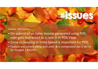 #Issues 
Feature - POS feature 
• On submit of an Sales Invoice generated using POS, 
user gets redirected to a new SI in POS View. 
• Done so keeping in mind Speed is important for POS. 
• Feature was solved along with ankit & is compleated but is yet to 
be merged. ( #2329 ) 
 