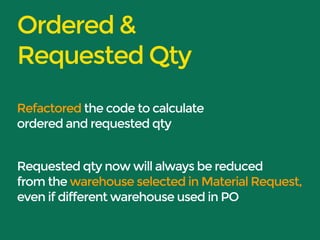 Ordered & 
Requested Qty 
Refactored the code to calculate 
ordered and requested qty 
Requested qty now will always be reduced 
from the warehouse selected in Material Request, 
even if different warehouse used in PO 
 