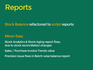 Reports 
Stock Balance refactored to script reports 
Minor fixes 
Stock Analytics & Stock Aging report fixes, 
due to stock reconciliation changes 
Sales / Purchase Invoice Trends value 
Precision issue fixes in Batch-wise balance report 
 