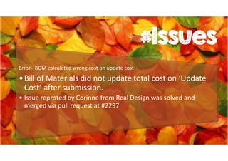 #Issues 
Error - BOM calculated wrong cost on update cost 
• Bill of Materials did not update total cost on ‘Update 
Cost’ after submission. 
• Issue reproted by Corinne from Real Design was solved and 
merged via pull request at #2297 
 