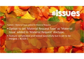 #Issues 
Feature – Material Issue added to Material Request 
• Option to set ‘Material Request Type’ as ‘Material 
Issue’ added to ‘Material Request’ doctype. 
• Feature compleated and tested sucessfully but is yet to be 
merged. ( #2329 ) 
 
