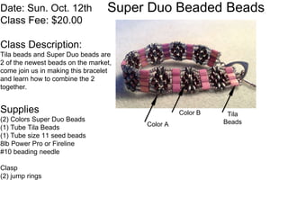 Date: Sun. Oct. 12th Super Duo Beaded Beads 
Class Fee: $20.00 
Class Description: 
Tila beads and Super Duo beads are 
2 of the newest beads on the market, 
come join us in making this bracelet 
and learn how to combine the 2 
together. 
Supplies 
(2) Colors Super Duo Beads 
(1) Tube Tila Beads 
(1) Tube size 11 seed beads 
8lb Power Pro or Fireline 
#10 beading needle 
Clasp 
(2) jump rings 
Color B 
Color A 
Tila 
Beads 
 