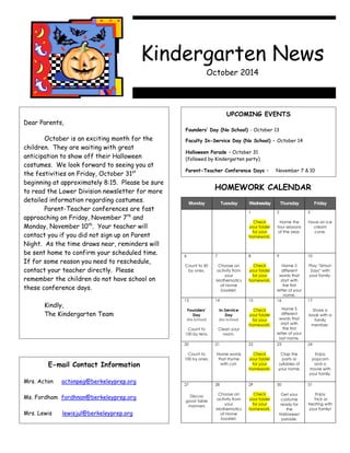 © 2007 by Education World®. Education World grants users permission to reproduce this work sheet for educational purposes only. 1 
Dear Parents, 
October is an exciting month for the 
children. They are waiting with great 
anticipation to show off their Halloween 
costumes. We look forward to seeing you at 
the festivities on Friday, October 31st 
beginning at approximately 8:15. Please be sure 
to read the Lower Division newsletter for more 
detailed information regarding costumes. 
Parent-Teacher conferences are fast 
approaching on Friday, November 7th and 
Monday, November 10th. Your teacher will 
contact you if you did not sign up on Parent 
Night. As the time draws near, reminders will 
be sent home to confirm your scheduled time. 
If for some reason you need to reschedule, 
contact your teacher directly. Please 
remember the children do not have school on 
these conference days. 
Kindly, 
The Kindergarten Team 
UPCOMING EVENTS 
Founders’ Day (No School) - October 13 
Faculty In-Service Day (No School) – October 14 
Halloween Parade – October 31 
(followed by Kindergarten party) 
Parent-Teacher Conference Days – November 7 & 10 
E-mail Contact Information 
Mrs. Acton actonpeg@berkeleyprep.org 
Ms. Fordham fordhnan@berkeleyprep.org 
Mrs. Lewis lewisjul@berkeleyprep.org 
HOMEWORK CALENDAR 
Monday Tuesday Wednesday Thursday Friday 
1 
Check 
your folder 
for your 
homework. 
2 
Name the 
four seasons 
of the year. 
3 
Have an ice 
cream 
cone. 
6 
Count to 50 
by ones. 
7 
Choose an 
activity from 
your 
Mathematics 
at Home 
booklet. 
8 
Check 
your folder 
for your 
homework. 
9 
Name 5 
different 
words that 
start with 
the first 
letter of your 
name. 
10 
Play “Simon 
Says” with 
your family. 
13 
Founders’ 
Day 
(No School) 
Count to 
100 by tens. 
14 
In-Service 
Day 
(No School) 
Clean your 
room. 
15 
Check 
your folder 
for your 
homework. 
16 
Name 5 
different 
words that 
start with 
the first 
letter of your 
last name. 
17 
Share a 
book with a 
family 
member. 
20 
Count to 
100 by ones. 
21 
Name words 
that rhyme 
with cat. 
22 
Check 
your folder 
for your 
homework. 
23 
Clap the 
parts or 
syllables of 
your name. 
24 
Enjoy 
popcorn 
and a 
movie with 
your family. 
27 
Discuss 
good table 
manners 
28 
Choose an 
activity from 
your 
Mathematics 
at Home 
booklet. 
29 
Check 
your folder 
for your 
homework. 
30 
Get your 
costume 
ready for 
the 
Halloween 
parade. 
31 
Enjoy 
Trick or 
treating with 
your family! 
Kindergarten News 
October 2014 
