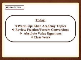 Today: 
Warm-Up: Khan Academy Topics 
 Review Fraction/Percent Conversions 
 Absolute Value Equations 
Class Work 
October 20, 2014 
 