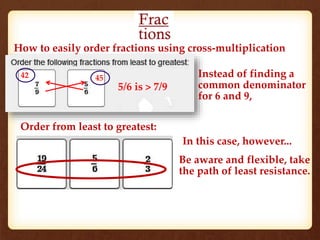 How to easily order fractions using cross-multiplication 
42 45 
5/6 is > 7/9 
Order from least to greatest: 
Instead of finding a 
common denominator 
for 6 and 9, 
In this case, however... 
Be aware and flexible, take 
the path of least resistance. 
 