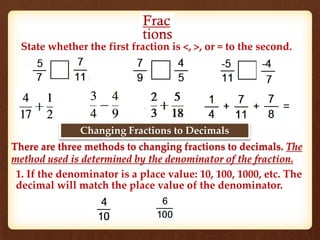 State whether the first fraction is <, >, or = to the second. 
Changing Fractions to Decimals 
There are three methods to changing fractions to decimals. The 
method used is determined by the denominator of the fraction. 
1. If the denominator is a place value: 10, 100, 1000, etc. The 
decimal will match the place value of the denominator. 
 