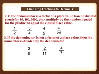 Changing Fractions to Decimals 
2. If the denominator is a factor of a place value (can be divided 
evenly by 10, 100, 1000, etc.), multiply by the number needed 
for the product to equal the closest place value. 
3. If the denominator is not a factor of a place value, then the 
numerator is divided by the denominator. 
 